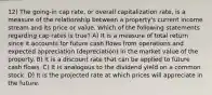 12) The going-in cap rate, or overall capitalization rate, is a measure of the relationship between a property's current income stream and its price or value. Which of the following statements regarding cap rates is true? A) It is a measure of total return since it accounts for future cash flows from operations and expected appreciation (depreciation) in the market value of the property. B) It is a discount rate that can be applied to future cash flows. C) It is analogous to the dividend yield on a common stock. D) It is the projected rate at which prices will appreciate in the future.