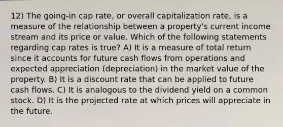 12) The going-in cap rate, or overall capitalization rate, is a measure of the relationship between a property's current income stream and its price or value. Which of the following statements regarding cap rates is true? A) It is a measure of total return since it accounts for future cash flows from operations and expected appreciation (depreciation) in the market value of the property. B) It is a discount rate that can be applied to future cash flows. C) It is analogous to the dividend yield on a common stock. D) It is the projected rate at which prices will appreciate in the future.