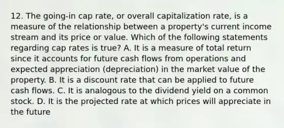 12. The going-in cap rate, or overall capitalization rate, is a measure of the relationship between a property's current income stream and its price or value. Which of the following statements regarding cap rates is true? A. It is a measure of total return since it accounts for future cash flows from operations and expected appreciation (depreciation) in the market value of the property. B. It is a discount rate that can be applied to future cash flows. C. It is analogous to the dividend yield on a common stock. D. It is the projected rate at which prices will appreciate in the future