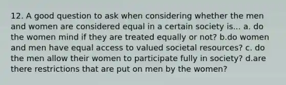 12. A good question to ask when considering whether the men and women are considered equal in a certain society is... a. do the women mind if they are treated equally or not? b.do women and men have equal access to valued societal resources? c. do the men allow their women to participate fully in society? d.are there restrictions that are put on men by the women?