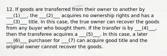 12. If goods are transferred from their owner to another by ___(1)___, the ___(2)___ acquires no ownership rights and has a ___(3)___ title. In this case, the true owner can recover the goods from any buyer who bought them. If the transfer is by ___(4)___, then the transferee acquires a ___(5)___. In this case, a later ___(6)___ purchaser for ___(7) can acquire good title and the original owner cannot recover the goods.