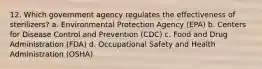 12. Which government agency regulates the effectiveness of sterilizers? a. Environmental Protection Agency (EPA) b. Centers for Disease Control and Prevention (CDC) c. Food and Drug Administration (FDA) d. Occupational Safety and Health Administration (OSHA)