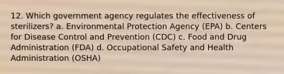 12. Which government agency regulates the effectiveness of sterilizers? a. Environmental Protection Agency (EPA) b. Centers for Disease Control and Prevention (CDC) c. Food and Drug Administration (FDA) d. Occupational Safety and Health Administration (OSHA)