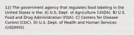 12) The government agency that regulates food labeling in the United States is the: A) U.S. Dept. of Agriculture (USDA). B) U.S. Food and Drug Administration (FDA). C) Centers for Disease Control (CDC). D) U.S. Dept. of Health and Human Services (USDHHS)