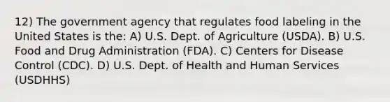 12) The government agency that regulates food labeling in the United States is the: A) U.S. Dept. of Agriculture (USDA). B) U.S. Food and Drug Administration (FDA). C) Centers for Disease Control (CDC). D) U.S. Dept. of Health and Human Services (USDHHS)