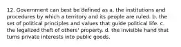 12. Government can best be defined as a. the institutions and procedures by which a territory and its people are ruled. b. the set of political principles and values that guide political life. c. the legalized theft of others' property. d. the invisible hand that turns private interests into public goods.