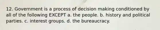 12. Government is a process of decision making conditioned by all of the following EXCEPT a. the people. b. history and political parties. c. interest groups. d. the bureaucracy.