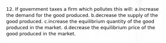 12. If government taxes a firm which pollutes this will: a.increase the demand for the good produced. b.decrease the supply of the good produced. c.increase the equilibrium quantity of the good produced in the market. d.decrease the equilibrium price of the good produced in the market.