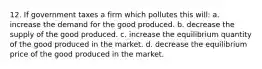 12. If government taxes a firm which pollutes this will: a. increase the demand for the good produced. b. decrease the supply of the good produced. c. increase the equilibrium quantity of the good produced in the market. d. decrease the equilibrium price of the good produced in the market.