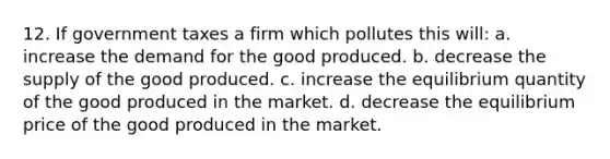 12. If government taxes a firm which pollutes this will: a. increase the demand for the good produced. b. decrease the supply of the good produced. c. increase the equilibrium quantity of the good produced in the market. d. decrease the equilibrium price of the good produced in the market.