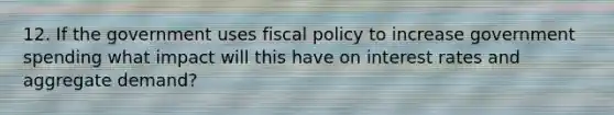 12. If the government uses <a href='https://www.questionai.com/knowledge/kPTgdbKdvz-fiscal-policy' class='anchor-knowledge'>fiscal policy</a> to increase government spending what impact will this have on interest rates and aggregate demand?