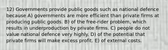 12) Governments provide public goods such as national defence because A) governments are more efficient than private firms at producing public goods. B) of the free-rider problem, which results in underproduction by private firms. C) people do not value national defence very highly. D) of the potential that private firms will make excess profit. E) of external costs.