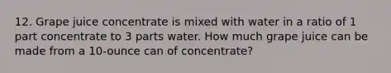 12. Grape juice concentrate is mixed with water in a ratio of 1 part concentrate to 3 parts water. How much grape juice can be made from a 10-ounce can of concentrate?