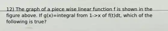 12) The graph of a piece wise linear function f is shown in the figure above. If g(x)=integral from 1->x of f(t)dt, which of the following is true?