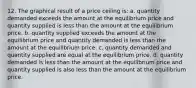 12. The graphical result of a price ceiling is: a. quantity demanded exceeds the amount at the equilibrium price and quantity supplied is less than the amount at the equilibrium price. b. quantity supplied exceeds the amount at the equilibrium price and quantity demanded is less than the amount at the equilibrium price. c. quantity demanded and quantity supplied are equal at the equilibrium price. d. quantity demanded is less than the amount at the equilibrium price and quantity supplied is also less than the amount at the equilibrium price.