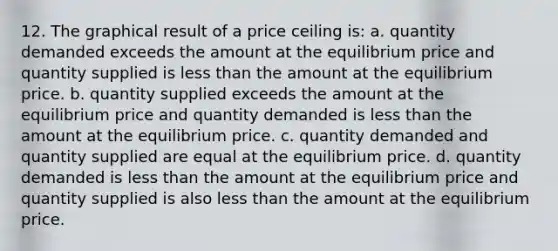 12. The graphical result of a price ceiling is: a. quantity demanded exceeds the amount at the equilibrium price and quantity supplied is <a href='https://www.questionai.com/knowledge/k7BtlYpAMX-less-than' class='anchor-knowledge'>less than</a> the amount at the equilibrium price. b. quantity supplied exceeds the amount at the equilibrium price and quantity demanded is less than the amount at the equilibrium price. c. quantity demanded and quantity supplied are equal at the equilibrium price. d. quantity demanded is less than the amount at the equilibrium price and quantity supplied is also less than the amount at the equilibrium price.