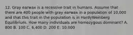 12. Gray earwax is a recessive trait in humans. Assume that there are 400 people with gray earwax in a population of 10,000 and that this trait in the population is in HardyWeinberg Equilibrium. How many individuals are homozygous dominant? A. 800 B. 100 C. 6,400 D. 200 E. 10,000