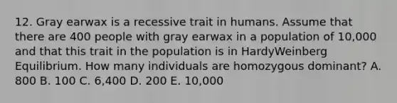 12. Gray earwax is a recessive trait in humans. Assume that there are 400 people with gray earwax in a population of 10,000 and that this trait in the population is in HardyWeinberg Equilibrium. How many individuals are homozygous dominant? A. 800 B. 100 C. 6,400 D. 200 E. 10,000