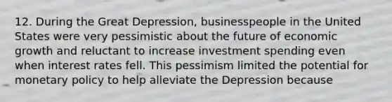 12. During the Great Depression, businesspeople in the United States were very pessimistic about the future of economic growth and reluctant to increase investment spending even when interest rates fell. This pessimism limited the potential for monetary policy to help alleviate the Depression because