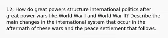 12: How do great powers structure international politics after great power wars like World War I and World War II? Describe the main changes in the international system that occur in the aftermath of these wars and the peace settlement that follows.