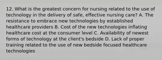 12. What is the greatest concern for nursing related to the use of technology in the delivery of safe, effective nursing care? A. The resistance to embrace new technologies by established healthcare providers B. Cost of the new technologies inflating healthcare cost at the consumer level C. Availability of newest forms of technology at the client's bedside D. Lack of proper training related to the use of new bedside focused healthcare technologies