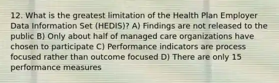 12. What is the greatest limitation of the Health Plan Employer Data Information Set (HEDIS)? A) Findings are not released to the public B) Only about half of managed care organizations have chosen to participate C) Performance indicators are process focused rather than outcome focused D) There are only 15 performance measures