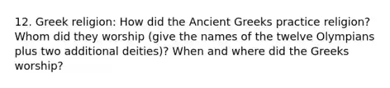 12. Greek religion: How did the Ancient Greeks practice religion? Whom did they worship (give the names of the twelve Olympians plus two additional deities)? When and where did the Greeks worship?