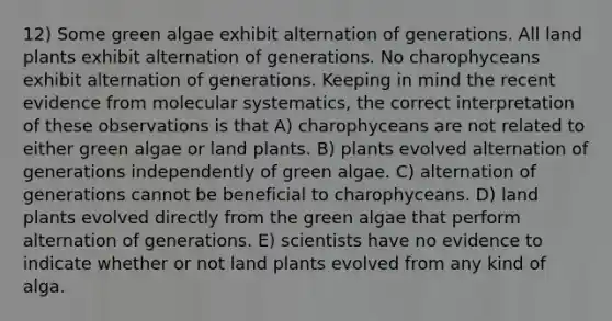 12) Some green algae exhibit alternation of generations. All land plants exhibit alternation of generations. No charophyceans exhibit alternation of generations. Keeping in mind the recent evidence from molecular systematics, the correct interpretation of these observations is that A) charophyceans are not related to either green algae or land plants. B) plants evolved alternation of generations independently of green algae. C) alternation of generations cannot be beneficial to charophyceans. D) land plants evolved directly from the green algae that perform alternation of generations. E) scientists have no evidence to indicate whether or not land plants evolved from any kind of alga.