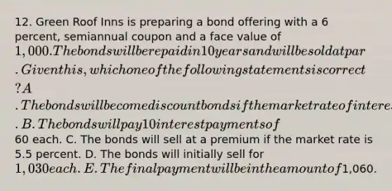 12. Green Roof Inns is preparing a bond offering with a 6 percent, semiannual coupon and a face value of 1,000. The bonds will be repaid in 10 years and will be sold at par. Given this, which one of the following statements is correct? A. The bonds will become discount bonds if the market rate of interest declines. B. The bonds will pay 10 interest payments of60 each. C. The bonds will sell at a premium if the market rate is 5.5 percent. D. The bonds will initially sell for 1,030 each. E. The final payment will be in the amount of1,060.