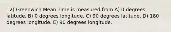 12) Greenwich Mean Time is measured from A) 0 degrees latitude. B) 0 degrees longitude. C) 90 degrees latitude. D) 180 degrees longitude. E) 90 degrees longitude.