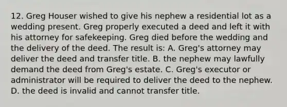 12. Greg Houser wished to give his nephew a residential lot as a wedding present. Greg properly executed a deed and left it with his attorney for safekeeping. Greg died before the wedding and the delivery of the deed. The result is: A. Greg's attorney may deliver the deed and transfer title. B. the nephew may lawfully demand the deed from Greg's estate. C. Greg's executor or administrator will be required to deliver the deed to the nephew. D. the deed is invalid and cannot transfer title.