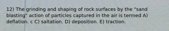 12) The grinding and shaping of rock surfaces by the "sand blasting" action of particles captured in the air is termed A) deflation. c C) saltation. D) deposition. E) traction.