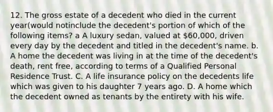 12. The gross estate of a decedent who died in the current year(would notinclude the decedent's portion of which of the following items? a A luxury sedan, valued at 60,000, driven every day by the decedent and titled in the decedent's name. b. A home the decedent was living in at the time of the decedent's death, rent free, according to terms of a Qualified Personal Residence Trust. C. A life insurance policy on the decedents life which was given to his daughter 7 years ago. D. A home which the decedent owned as tenants by the entirety with his wife.