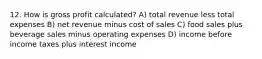 12. How is gross profit calculated? A) total revenue less total expenses B) net revenue minus cost of sales C) food sales plus beverage sales minus operating expenses D) income before income taxes plus interest income