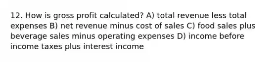 12. How is gross profit calculated? A) total revenue less total expenses B) net revenue minus cost of sales C) food sales plus beverage sales minus operating expenses D) income before income taxes plus interest income