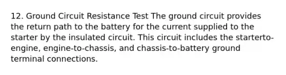 12. Ground Circuit Resistance Test The ground circuit provides the return path to the battery for the current supplied to the starter by the insulated circuit. This circuit includes the starterto-engine, engine-to-chassis, and chassis-to-battery ground terminal connections.