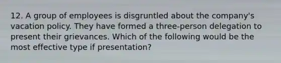 12. A group of employees is disgruntled about the company's vacation policy. They have formed a three-person delegation to present their grievances. Which of the following would be the most effective type if presentation?