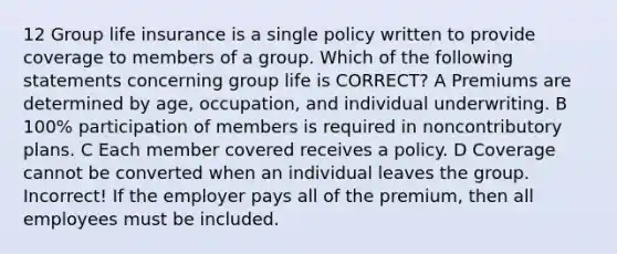 12 Group life insurance is a single policy written to provide coverage to members of a group. Which of the following statements concerning group life is CORRECT? A Premiums are determined by age, occupation, and individual underwriting. B 100% participation of members is required in noncontributory plans. C Each member covered receives a policy. D Coverage cannot be converted when an individual leaves the group. Incorrect! If the employer pays all of the premium, then all employees must be included.