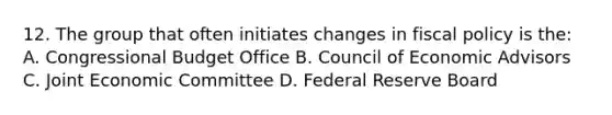 12. The group that often initiates changes in fiscal policy is the: A. Congressional Budget Office B. Council of Economic Advisors C. Joint Economic Committee D. Federal Reserve Board