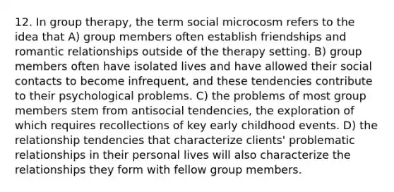 12. In group therapy, the term social microcosm refers to the idea that A) group members often establish friendships and romantic relationships outside of the therapy setting. B) group members often have isolated lives and have allowed their social contacts to become infrequent, and these tendencies contribute to their psychological problems. C) the problems of most group members stem from antisocial tendencies, the exploration of which requires recollections of key early childhood events. D) the relationship tendencies that characterize clients' problematic relationships in their personal lives will also characterize the relationships they form with fellow group members.