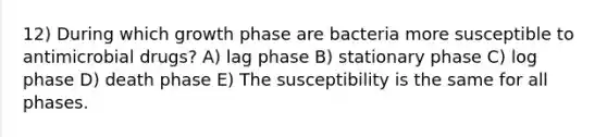 12) During which growth phase are bacteria more susceptible to antimicrobial drugs? A) lag phase B) stationary phase C) log phase D) death phase E) The susceptibility is the same for all phases.