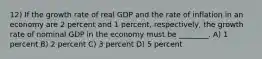 12) If the growth rate of real GDP and the rate of inflation in an economy are 2 percent and 1 percent, respectively, the growth rate of nominal GDP in the economy must be ________. A) 1 percent B) 2 percent C) 3 percent D) 5 percent