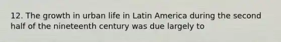 12. The growth in urban life in Latin America during the second half of the nineteenth century was due largely to