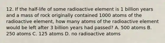 12. If the half-life of some radioactive element is 1 billion years and a mass of rock originally contained 1000 atoms of the radioactive element, how many atoms of the radioactive element would be left after 3 billion years had passed? A. 500 atoms B. 250 atoms C. 125 atoms D. no radioactive atoms