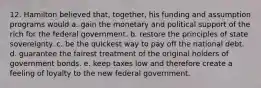 12. Hamilton believed that, together, his funding and assumption programs would a. gain the monetary and political support of the rich for the federal government. b. restore the principles of state sovereignty. c. be the quickest way to pay off the national debt. d. guarantee the fairest treatment of the original holders of government bonds. e. keep taxes low and therefore create a feeling of loyalty to the new federal government.