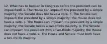 12. What has to happen in Congress before the president can be impeached? a. The House can impeach the president by a simple majority; the Senate does not have a vote. b. The Senate can impeach the president by a simple majority; the House does not have a vote. c. The House can impeach the president by a simple majority; the Senate needs a two-thirds majority. d. The Senate can impeach the president with a two-thirds majority; the House does not have a vote. e. The House and Senate must both have a two-thirds majority.