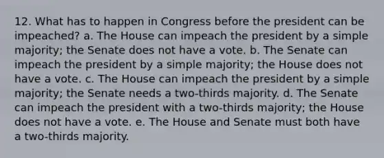 12. What has to happen in Congress before the president can be impeached? a. The House can impeach the president by a simple majority; the Senate does not have a vote. b. The Senate can impeach the president by a simple majority; the House does not have a vote. c. The House can impeach the president by a simple majority; the Senate needs a two-thirds majority. d. The Senate can impeach the president with a two-thirds majority; the House does not have a vote. e. The House and Senate must both have a two-thirds majority.