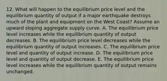 12. What will happen to the equilibrium price level and the equilibrium quantity of output if a major earthquake destroys much of the plant and equipment on the West Coast? Assume an upward sloping aggregate supply curve. A. The equilibrium price level increases while the equilibrium quantity of output decreases. B. The equilibrium price level decreases while the equilibrium quantity of output increases. C. The equilibrium price level and quantity of output increase. D. The equilibrium price level and quantity of output decrease. E. The equilibrium price level increases while the equilibrium quantity of output remains unchanged.