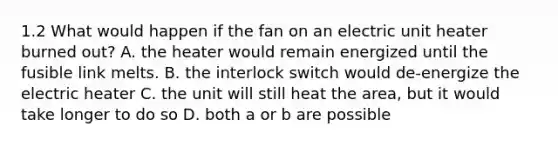 1.2 What would happen if the fan on an electric unit heater burned out? A. the heater would remain energized until the fusible link melts. B. the interlock switch would de-energize the electric heater C. the unit will still heat the area, but it would take longer to do so D. both a or b are possible