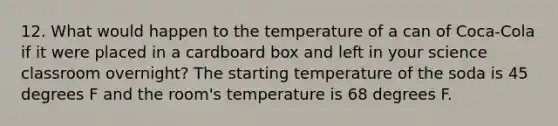 12. What would happen to the temperature of a can of Coca-Cola if it were placed in a cardboard box and left in your science classroom overnight? The starting temperature of the soda is 45 degrees F and the room's temperature is 68 degrees F.